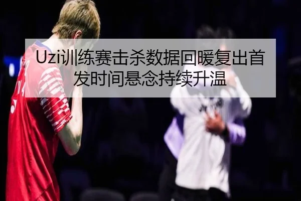 Uzi训练赛击杀数据回暖复出首发时间悬念持续升温
