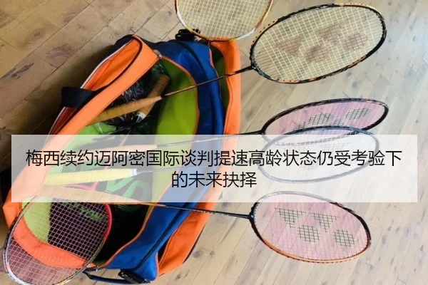 梅西续约迈阿密国际谈判提速高龄状态仍受考验下的未来抉择