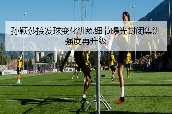 孙颖莎接发球变化训练细节曝光封闭集训强度再升级