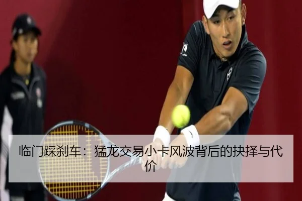 临门踩刹车：猛龙交易小卡风波背后的抉择与代价