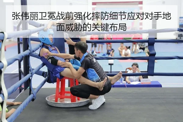 张伟丽卫冕战前强化摔防细节应对对手地面威胁的关键布局