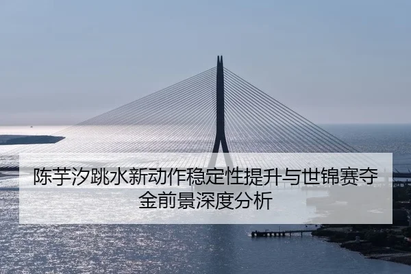 陈芋汐跳水新动作稳定性提升与世锦赛夺金前景深度分析